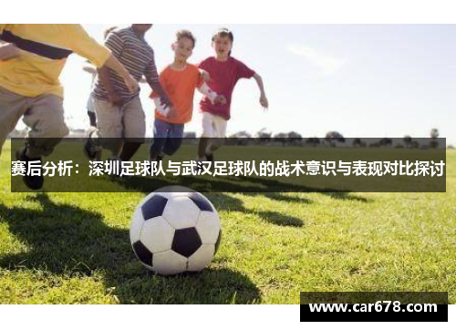 赛后分析：深圳足球队与武汉足球队的战术意识与表现对比探讨