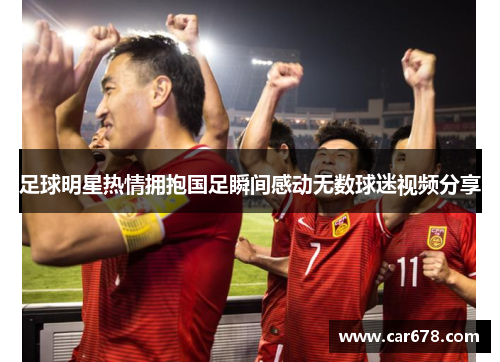 足球明星热情拥抱国足瞬间感动无数球迷视频分享